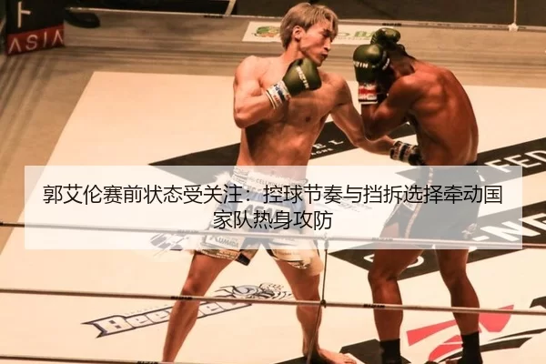 郭艾伦赛前状态受关注：控球节奏与挡拆选择牵动国家队热身攻防
